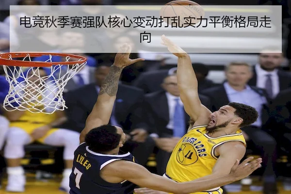 电竞秋季赛强队核心变动打乱实力平衡格局走向